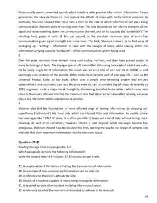 49
Noise usually means unwanted sounds which interfere with genuine information. Information theory
generalizes this idea via theorems that capture the effects of noise with mathematical precision. In
particular, Shannon showed that noise sets a limit on the rate at which information can pass along
communication channels while remaining error-free. This rate depends on the relative strengths of the
signal and noise travelling down the communication channel, and on its capacity (its' bandwidth'). The
resulting limit, given in units of bits per second, is the absolute maximum rate of error-free
communication given signal strength and noise level. The trick, Shannon showed, is to find ways of
packaging up - ‘coding' - information to cope with the ravages of noise, while staying within the
information carrying capacity ‘bandwidth' - of the communication system being used.
E
Over the years scientists have devised many such coding methods, and they have proved crucial in
many technological feats. The Voyager spacecraft transmitted data using codes which added one extra
bit for every single bit of information; the result was an error rate of just one bit in 10,000 — and
stunningly clear pictures of the planets. Other codes have become part of everyday life - such as the
Universal Product Code, or bar code, which uses a simple error-detecting system that ensures
supermarket check-out lasers, can read the price even on. say, a crumpled bag of crisps. As recently as
1993, engineers made a major breakthrough by discovering so-called turbo codes - which come very
close to Shannon’s ultimate limit for the maximum rate that data can be transmitted reliably, and now
play a key role in the mobile videophone revolution.
F
Shannon also laid the foundations of more efficient ways of storing information, by stripping out
superfluous (‘redundant') bits from data which contributed little real information. As mobile phone
text messages like 'l CN C U' show, it is often possible to leave out a lot of data without losing much
meaning, As with error correction, however, there's a limit beyond which messages become too
ambiguous. Shannon showed how to calculate this limit, opening the way to the design of compression
methods that cram maximum information into the minimum space.
Questions 27-32
Reading Passage 3 has six paragraphs, A-F.
Which paragraph contains the following information?
Write the correct letter A-E in boxes 27-32 on your answer sheet.
27. An explanation of the factors affecting the transmission of information
28. An example of how unnecessary information can be omitted
29. A reference to Shannon`s attitude to fame
30. Details of a machine capable of interpreting incomplete information
31. A detailed account of an incident involving information theory
32. A reference to what Shannon initially intended to achieve in his research
 