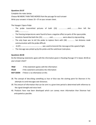 50
Questions 33-37
Complete the notes below.
Choose N0 MORE THAN TWO WORDS from the passage for each answer
Write your answers in boxes 33—37 on your answer sheet.
The Voyager l Space Probe
o The probe transmitted pictures of both (33) ...................and................then left the
(34).....................
o The freezing temperatures were found to have a negative effect on parts of the space probe.
o Scientists feared that both the (35) …………... and………………..... were about to stop working.
o The only hope was to tell the probe to replace them with (36) ………….... but distance made
communication with the probe difficult.
o A (37) ............................................. was used to transmit the message at the speed of light.
o The message was picked up by the probe and the switchover took place.
Questions 38-40
Do the following statements agree with the information given in Reading Passage 37 in boxes 38-40 on
your answer sheet?
TRUE if the statement agrees with the information
FALSE if the statement contradicts the information
NOT GIVEN if there is no information on this
38. The concept of describing something as true or false was the starting point for Shannon in his
attempts to send messages over distances.
39. The amount of information that can be sent in a given time period is determined with reference to
the signalstrength and noise level.
40. Products have now been developed which can convey more information than Shannon had
anticipated as possible.
 