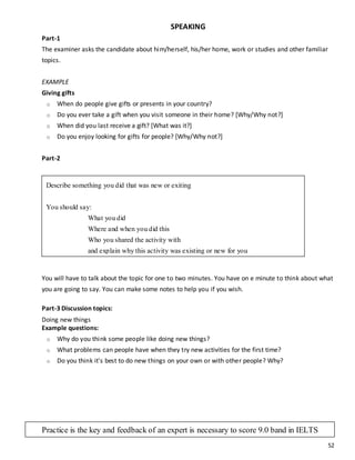 52
SPEAKING
Part-1
The examiner asks the candidate about him/herself, his/her home, work or studies and other familiar
topics.
EXAMPLE
Giving gifts
o When do people give gifts or presents in your country?
o Do you ever take a gift when you visit someone in their home? [Why/Why not?]
o When did you last receive a gift? [What was it?]
o Do you enjoy looking for gifts for people? [Why/Why not?]
Part-2
You will have to talk about the topic for one to two minutes. You have on e minute to think about what
you are going to say. You can make some notes to help you if you wish.
Part-3 Discussion topics:
Doing new things
Example questions:
o Why do you think some people like doing new things?
o What problems can people have when they try new activities for the first time?
o Do you think it's best to do new things on your own or with other people? Why?
Describe something you did that was new or exiting
You should say:
What you did
Where and when you did this
Who you shared the activity with
and explain why this activity was existing or new for you
Practice is the key and feedback of an expert is necessary to score 9.0 band in IELTS
 