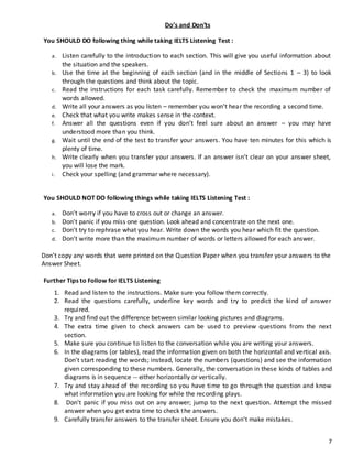 7
Do’s and Don’ts
You SHOULD DO following thing while taking IELTS Listening Test :
a. Listen carefully to the introduction to each section. This will give you useful information about
the situation and the speakers.
b. Use the time at the beginning of each section (and in the middle of Sections 1 – 3) to look
through the questions and think about the topic.
c. Read the instructions for each task carefully. Remember to check the maximum number of
words allowed.
d. Write all your answers as you listen – remember you won’t hear the recording a second time.
e. Check that what you write makes sense in the context.
f. Answer all the questions even if you don’t feel sure about an answer – you may have
understood more than you think.
g. Wait until the end of the test to transfer your answers. You have ten minutes for this which is
plenty of time.
h. Write clearly when you transfer your answers. If an answer isn’t clear on your answer sheet,
you will lose the mark.
i. Check your spelling (and grammar where necessary).
You SHOULD NOT DO following things while taking IELTS Listening Test :
a. Don't worry if you have to cross out or change an answer.
b. Don't panic if you miss one question. Look ahead and concentrate on the next one.
c. Don't try to rephrase what you hear. Write down the words you hear which fit the question.
d. Don’t write more than the maximum number of words or letters allowed for each answer.
Don’t copy any words that were printed on the Question Paper when you transfer your answers to the
Answer Sheet.
Further Tips to Follow for IELTS Listening
1. Read and listen to the instructions. Make sure you follow them correctly.
2. Read the questions carefully, underline key words and try to predict the kind of answer
required.
3. Try and find out the difference between similar looking pictures and diagrams.
4. The extra time given to check answers can be used to preview questions from the next
section.
5. Make sure you continue to listen to the conversation while you are writing your answers.
6. In the diagrams (or tables), read the information given on both the horizontal and vertical axis.
Don't start reading the words; instead, locate the numbers (questions) and see the information
given corresponding to these numbers. Generally, the conversation in these kinds of tables and
diagrams is in sequence -- either horizontally or vertically.
7. Try and stay ahead of the recording so you have time to go through the question and know
what information you are looking for while the recording plays.
8. Don't panic if you miss out on any answer; jump to the next question. Attempt the missed
answer when you get extra time to check the answers.
9. Carefully transfer answers to the transfer sheet. Ensure you don't make mistakes.
 