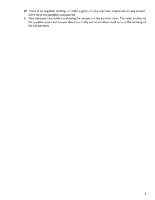 8
10. There is no negative marking, so make a guess in case you have missed out on any answer.
Don't leave any question unanswered.
11. Take adequate care while transferring the answers to the transfer sheet. The serial number in
the question paper and answer sheet must tally and no variation must occur in the wording of
the answer stem.
 
