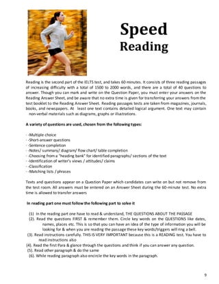 9
Reading is the second part of the IELTS test, and takes 60 minutes. It consists of three reading passages
of increasing difficulty with a total of 1500 to 2000 words, and there are a total of 40 questions to
answer. Though you can mark and write on the Question Paper, you must enter your answers on the
Reading Answer Sheet, and be aware that no extra time is given for transferring your answers from the
test booklet to the Reading Answer Sheet. Reading passages tests are taken from magazines, journals,
books, and newspapers. At least one text contains detailed logical argument. One text may contain
non-verbal materials such as diagrams, graphs or illustrations.
A variety of questions are used, chosen from the following types:
· -Multiple choice
· -Short-answer questions
· -Sentence completion
· -Notes/ summary/ diagram/ flow chart/ table completion
· -Choosing from a "heading bank" for identified paragraphs/ sections of the text
· -Identification of writer's views / attitudes/ claims
· -Classification
· -Matching lists / phrases
Texts and questions appear on a Question Paper which candidates can write on but not remove from
the test room. All answers must be entered on an Answer Sheet during the 60-minute test. No extra
time is allowed to transfer answers
In reading part one must follow the following part to solve it
(1) In the reading part one have to read & understand, THE QUESTIONS ABOUT THE PASSAGE
(2). Read the questions FIRST & remember them. Circle key words on the QUESTIONS like dates,
names, places etc. This is so that you can have an idea of the type of information you will be
looking for & when you are reading the passage these key words/triggers will ring a bell.
(3). Read instructions carefully. THIS IS VERY IMPORTANT because this is a READING test. You have to
read instructions also
(4). Read the first Para & glance through the questions and think if you can answer any question.
(5). Read other paragraph & do the same
(6). While reading paragraph also encircle the key words in the paragraph.
Speed
Reading
 