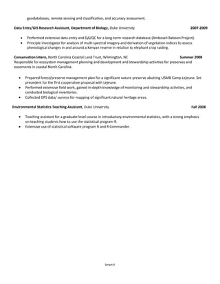 Smart 4
geodatabases, remote sensing and classification, and accuracy assessment.
Data Entry/GIS Research Assistant, Department of Biology, Duke University 2007-2009
 Performed extensive data entry and QA/QC for a long-term research database (Amboseli Baboon Project).
 Principle investigator for analysis of multi-spectral imagery and derivation of vegetation indices to assess
phenological changes in and around a Kenyan reserve in relation to elephant crop raiding.
Conservation Intern, North Carolina Coastal Land Trust, Wilmington, NC Summer 2008
Responsible for ecosystem management planning and development and stewardship activities for preserves and
easements in coastal North Carolina.
 Prepared forest/preserve management plan for a significant nature preserve abutting USMB Camp Lejeune. Set
precedent for the first cooperative proposal with Lejeune.
 Performed extensive field work, gained in-depth knowledge of monitoring and stewardship activities, and
conducted biological inventories.
 Collected GPS data/ surveys for mapping of significant natural heritage areas.
Environmental Statistics Teaching Assistant, Duke University Fall 2008
 Teaching assistant for a graduate level course in introductory environmental statistics, with a strong emphasis
on teaching students how to use the statistical program R.
 Extensive use of statistical software program R and R Commander.
 