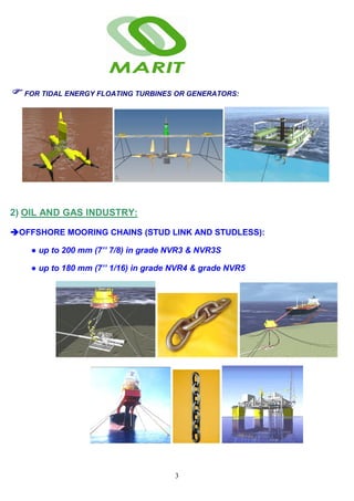 3
FOR TIDAL ENERGY FLOATING TURBINES OR GENERATORS:
2) OIL AND GAS INDUSTRY:
OFFSHORE MOORING CHAINS (STUD LINK AND STUDLESS):
● up to 200 mm (7’’ 7/8) in grade NVR3 & NVR3S
● up to 180 mm (7’’ 1/16) in grade NVR4 & grade NVR5
 