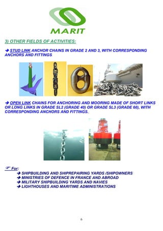 6
3) OTHER FIELDS OF ACTIVITIES:
STUD LINK ANCHOR CHAINS IN GRADE 2 AND 3, WITH CORRESPONDING
ANCHORS AND FITTINGS
OPEN LINK CHAINS FOR ANCHORING AND MOORING MADE OF SHORT LINKS
OR LONG LINKS IN GRADE SL2 (GRADE 40) OR GRADE SL3 (GRADE 60), WITH
CORRESPONDING ANCHORS AND FITTINGS.
For:
SHIPBUILDING AND SHIPREPAIRING YARDS /SHIPOWNERS
MINISTRIES OF DEFENCE IN FRANCE AND ABROAD
MILITARY SHIPBUILDING YARDS AND NAVIES
LIGHTHOUSES AND MARITIME ADMINISTRATIONS
 