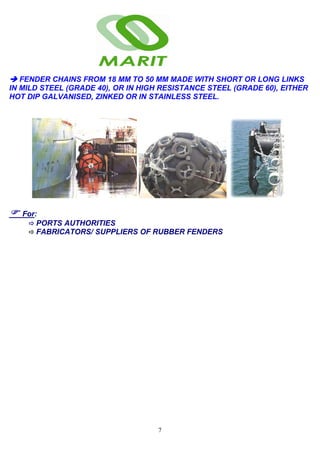 7
FENDER CHAINS FROM 18 MM TO 50 MM MADE WITH SHORT OR LONG LINKS
IN MILD STEEL (GRADE 40), OR IN HIGH RESISTANCE STEEL (GRADE 60), EITHER
HOT DIP GALVANISED, ZINKED OR IN STAINLESS STEEL.
For:
PORTS AUTHORITIES
FABRICATORS/ SUPPLIERS OF RUBBER FENDERS
 