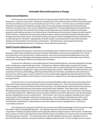 1
Actionable Risk and Receptivity to Change
Background and Objectives
Chronicdiseasesare estimatedbythe CentersforDisease Control (CDC) toaffect more than 133 million
Americans ornearlyone intwo adults. Healthcare expendituresforchronicdiseasestake up75% of all healthcare costs
and chronicconditions cause seven outtendeathsperyearinthe U.S. alone1
. Forthese reasons,healthcare-related
actionable riskandpatientreceptivitytochange maybe intrinsicallyimportantconceptswhichhelpmold future
healthcare utilization,access,costs, aswell as populationqualityof life. The overlyingobjectivesassociatedwiththis
summaryof actionable riskandreceptivity tochange include identificationof actionable conditionscausinglarge
populationandhealthcare burdenonournational system;identificationof the elementsof change orientedtospecific
healthconditions;identificationof researchedconditionelements,whichmayalleviate the burdenof disease either
throughpreventionand/orcontrol; andsynthesisof these conceptstofurtherknowledgeof thistopicandhelpcreate
an actionable planfor xG Health. Subsequently, xGHealthmaybe ina pivotal positiontomake these healthcare
changesand improvementsmuchmore thana conversation. xGHealthcanbe a pioneeringbrandcreating
revolutionarystandards bywhichall U.S.healthcare ismeasuredandimprovedupon.
Health Promotion Objectives and Obstacles
Healthpromotionobjectives should focusonextendingthe spanof healthylife andreducingdifferencesamong
groupsper healthstatusthroughthe preventionof disease anddisability,aswellasimprovingqualityof life. Priority
areas should focuson healthpromotion,healthprotection,andclinical preventionbydevelopingaplanof care that
includesthe influence of biological,psychological,cognitive,social andcultural factorsintothe achievementof these
areas,while consideringthe influence anduniquenessof eachgroup.
Treatmentnon-adherence isaformidableobstacle forthese healthobjectives,andunderstandingthe interplay
withinsocial groupsisimportantforprevention. Treatmentnon-adherence affectspatientqualityof life,disease
progressionandprevention, andhealthcare costsandutilization,andisa complex webof personal,disease,treatment,
and relationshipfactors weighingfororagainstmaintainingtreatmentprotocol. Modifiable non-adherence factorsmay
include lackof disease understanding,conflictinghealthbenefits andinformation,dissatisfactionwithpractitioner or
poor physician-patientrapport, lackof condition chronicity understanding,negativelyperceivedcharacteristicsof the
treatmentsettingandtreatmentitself,absence of continuityof care,longwaittimes,and large spacingbetweenreferral
and appointment2
.
Conversely,there are sociallyactionablefactorsnoteasilyidentifiedoraddressedinthe clinical setting,which
may preventtreatmentpromotionandaction,aswell astreatmentadherence. These maybe brokendownintotwo
relative categories: Hierarchyof NeedsandRiskFactorelements. Hierarchyof Needsmaybe definedaselementslow
on the Hierarchyof Needspyramid, trumpingthe overall healthof the individual. These mayinclude: stable and
affordable housing,steadyaccesstofood,active andstable employmentorincome,risk of incarceration,andviolence
or crime affectingdailylife. Additionally,thereare multiple riskfactorswhichaffectadherence oroverall treatment by
activelyimpedingaccesstocare or qualityof care. These include: race, ethnicity,orgenderinequalityof care,lackof
social network,limitededucation,lackof accessto primarycare, under-utilizationorlongdistancestoPCP,lackof
coordinationof care or care gaps, terminationof medicalbenefits,multi-morbiditystatus,advancedage,unstable
mental health,lifestylefactors,medical copaysor costs withrespecttoincome,language barriers,andcultural
insensitivities orbarriers3
.
One methodusedtomeasure the effectof socioeconomicstatus(SES) disadvantage onhealthoutcomesisusing
the relative indexof inequality(RII) approach4
. Thisapproachregressessocio-economicstatusasa source of
inequalitiesinhealthbyusingthe proportionof the populationthathasa higherpositioninthe hierarchy. The RIIindex
givesa relative risk-likenumberthatmaybe interpretedlike relative riskandgivesanindicationtothe overall SESof the
individualorgroupinquestion5
. Thistool maybe usedto identifyindividualsorgroupswho,regardlessof current
overall healthstatus,maybe at increasedriskof future negative healthoutcomes. Forcase management,this maybe
 