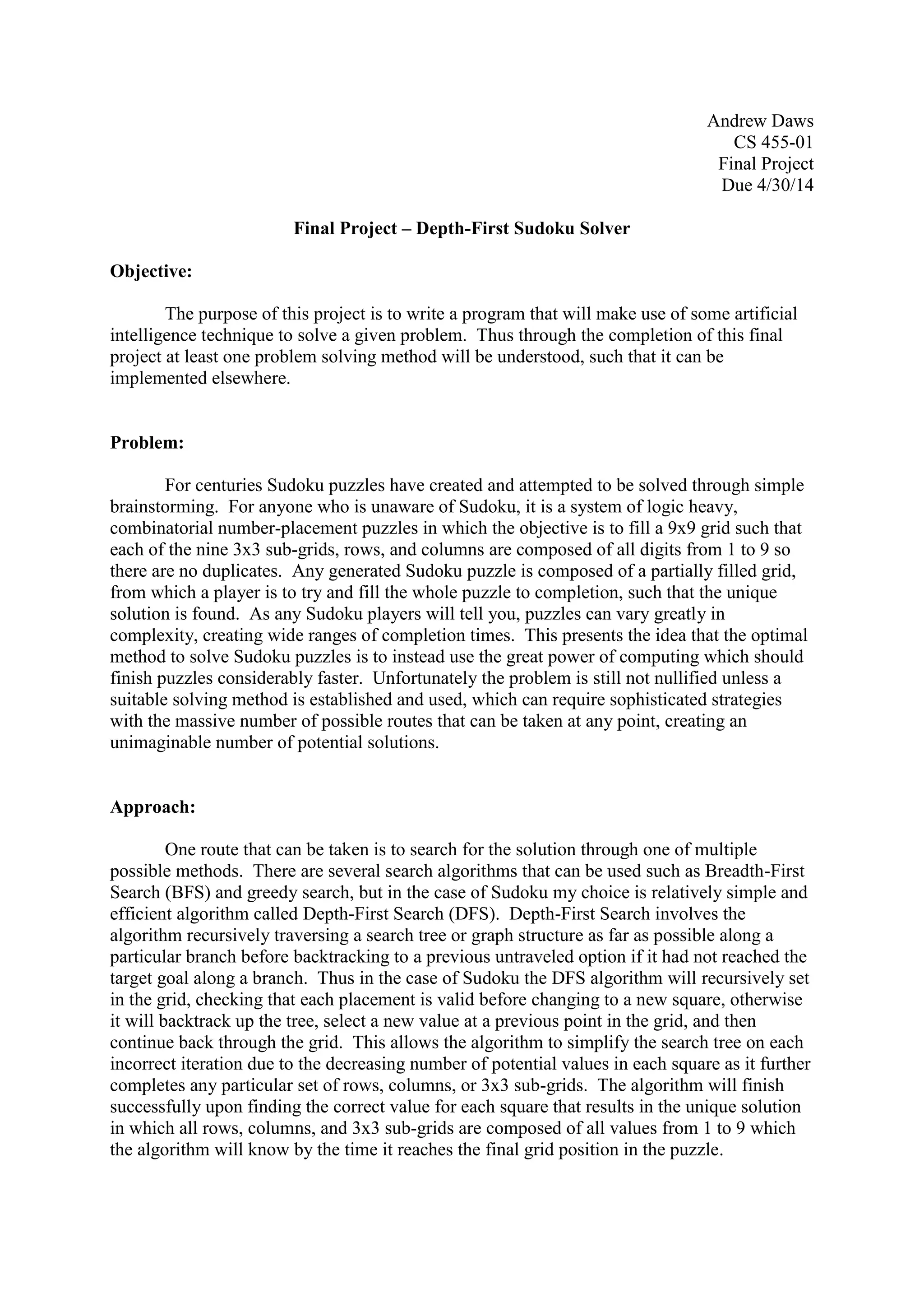 Andrew Daws
CS 455-01
Final Project
Due 4/30/14
Final Project – Depth-First Sudoku Solver
Objective:
The purpose of this project is to write a program that will make use of some artificial
intelligence technique to solve a given problem. Thus through the completion of this final
project at least one problem solving method will be understood, such that it can be
implemented elsewhere.
Problem:
For centuries Sudoku puzzles have created and attempted to be solved through simple
brainstorming. For anyone who is unaware of Sudoku, it is a system of logic heavy,
combinatorial number-placement puzzles in which the objective is to fill a 9x9 grid such that
each of the nine 3x3 sub-grids, rows, and columns are composed of all digits from 1 to 9 so
there are no duplicates. Any generated Sudoku puzzle is composed of a partially filled grid,
from which a player is to try and fill the whole puzzle to completion, such that the unique
solution is found. As any Sudoku players will tell you, puzzles can vary greatly in
complexity, creating wide ranges of completion times. This presents the idea that the optimal
method to solve Sudoku puzzles is to instead use the great power of computing which should
finish puzzles considerably faster. Unfortunately the problem is still not nullified unless a
suitable solving method is established and used, which can require sophisticated strategies
with the massive number of possible routes that can be taken at any point, creating an
unimaginable number of potential solutions.
Approach:
One route that can be taken is to search for the solution through one of multiple
possible methods. There are several search algorithms that can be used such as Breadth-First
Search (BFS) and greedy search, but in the case of Sudoku my choice is relatively simple and
efficient algorithm called Depth-First Search (DFS). Depth-First Search involves the
algorithm recursively traversing a search tree or graph structure as far as possible along a
particular branch before backtracking to a previous untraveled option if it had not reached the
target goal along a branch. Thus in the case of Sudoku the DFS algorithm will recursively set
in the grid, checking that each placement is valid before changing to a new square, otherwise
it will backtrack up the tree, select a new value at a previous point in the grid, and then
continue back through the grid. This allows the algorithm to simplify the search tree on each
incorrect iteration due to the decreasing number of potential values in each square as it further
completes any particular set of rows, columns, or 3x3 sub-grids. The algorithm will finish
successfully upon finding the correct value for each square that results in the unique solution
in which all rows, columns, and 3x3 sub-grids are composed of all values from 1 to 9 which
the algorithm will know by the time it reaches the final grid position in the puzzle.
 