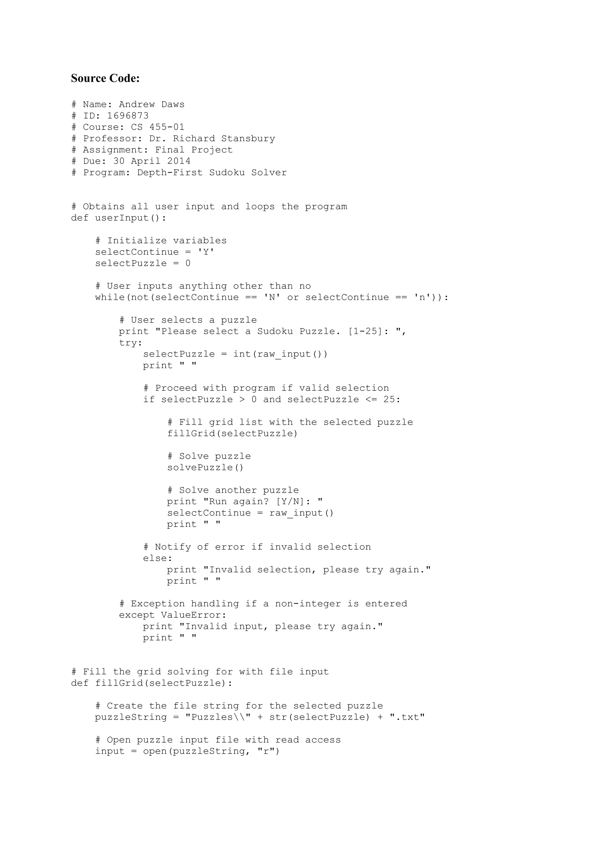 Source Code:
# Name: Andrew Daws
# ID: 1696873
# Course: CS 455-01
# Professor: Dr. Richard Stansbury
# Assignment: Final Project
# Due: 30 April 2014
# Program: Depth-First Sudoku Solver
# Obtains all user input and loops the program
def userInput():
# Initialize variables
selectContinue = 'Y'
selectPuzzle = 0
# User inputs anything other than no
while(not(selectContinue == 'N' or selectContinue == 'n')):
# User selects a puzzle
print "Please select a Sudoku Puzzle. [1-25]: ",
try:
selectPuzzle = int(raw_input())
print " "
# Proceed with program if valid selection
if selectPuzzle > 0 and selectPuzzle <= 25:
# Fill grid list with the selected puzzle
fillGrid(selectPuzzle)
# Solve puzzle
solvePuzzle()
# Solve another puzzle
print "Run again? [Y/N]: "
selectContinue = raw_input()
print " "
# Notify of error if invalid selection
else:
print "Invalid selection, please try again."
print " "
# Exception handling if a non-integer is entered
except ValueError:
print "Invalid input, please try again."
print " "
# Fill the grid solving for with file input
def fillGrid(selectPuzzle):
# Create the file string for the selected puzzle
puzzleString = "Puzzles" + str(selectPuzzle) + ".txt"
# Open puzzle input file with read access
input = open(puzzleString, "r")
 