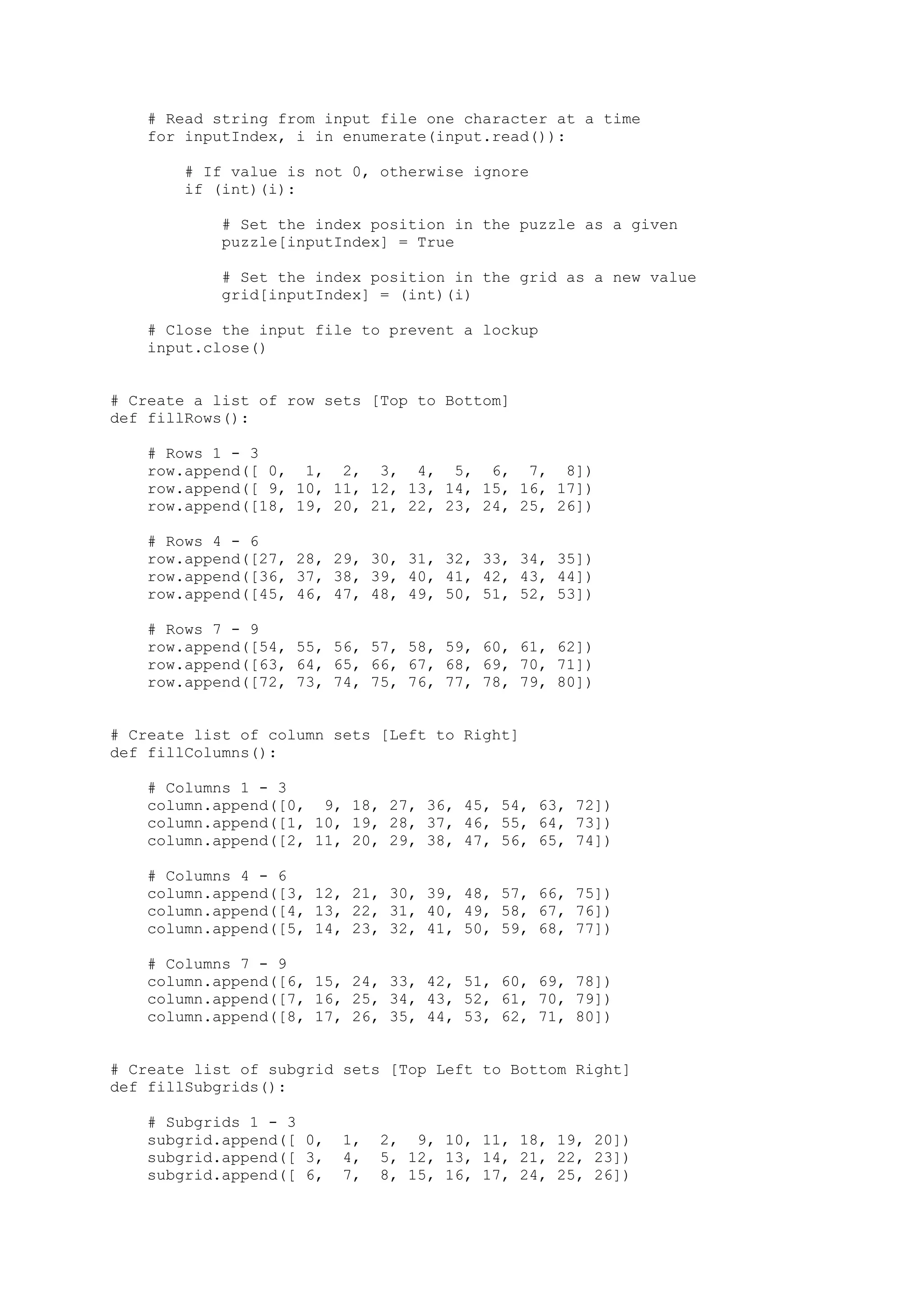 # Read string from input file one character at a time
for inputIndex, i in enumerate(input.read()):
# If value is not 0, otherwise ignore
if (int)(i):
# Set the index position in the puzzle as a given
puzzle[inputIndex] = True
# Set the index position in the grid as a new value
grid[inputIndex] = (int)(i)
# Close the input file to prevent a lockup
input.close()
# Create a list of row sets [Top to Bottom]
def fillRows():
# Rows 1 - 3
row.append([ 0, 1, 2, 3, 4, 5, 6, 7, 8])
row.append([ 9, 10, 11, 12, 13, 14, 15, 16, 17])
row.append([18, 19, 20, 21, 22, 23, 24, 25, 26])
# Rows 4 - 6
row.append([27, 28, 29, 30, 31, 32, 33, 34, 35])
row.append([36, 37, 38, 39, 40, 41, 42, 43, 44])
row.append([45, 46, 47, 48, 49, 50, 51, 52, 53])
# Rows 7 - 9
row.append([54, 55, 56, 57, 58, 59, 60, 61, 62])
row.append([63, 64, 65, 66, 67, 68, 69, 70, 71])
row.append([72, 73, 74, 75, 76, 77, 78, 79, 80])
# Create list of column sets [Left to Right]
def fillColumns():
# Columns 1 - 3
column.append([0, 9, 18, 27, 36, 45, 54, 63, 72])
column.append([1, 10, 19, 28, 37, 46, 55, 64, 73])
column.append([2, 11, 20, 29, 38, 47, 56, 65, 74])
# Columns 4 - 6
column.append([3, 12, 21, 30, 39, 48, 57, 66, 75])
column.append([4, 13, 22, 31, 40, 49, 58, 67, 76])
column.append([5, 14, 23, 32, 41, 50, 59, 68, 77])
# Columns 7 - 9
column.append([6, 15, 24, 33, 42, 51, 60, 69, 78])
column.append([7, 16, 25, 34, 43, 52, 61, 70, 79])
column.append([8, 17, 26, 35, 44, 53, 62, 71, 80])
# Create list of subgrid sets [Top Left to Bottom Right]
def fillSubgrids():
# Subgrids 1 - 3
subgrid.append([ 0, 1, 2, 9, 10, 11, 18, 19, 20])
subgrid.append([ 3, 4, 5, 12, 13, 14, 21, 22, 23])
subgrid.append([ 6, 7, 8, 15, 16, 17, 24, 25, 26])
 