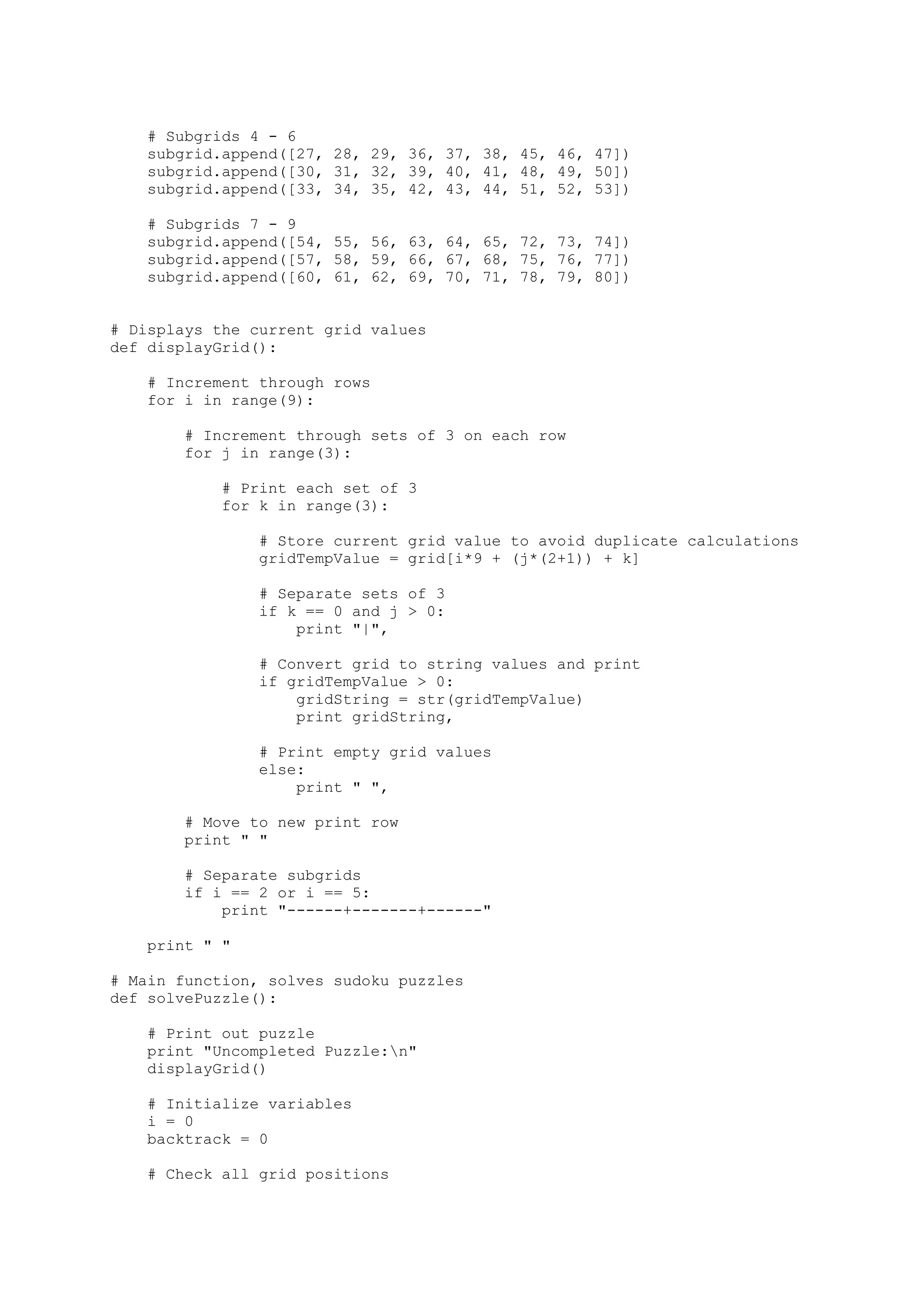 # Subgrids 4 - 6
subgrid.append([27, 28, 29, 36, 37, 38, 45, 46, 47])
subgrid.append([30, 31, 32, 39, 40, 41, 48, 49, 50])
subgrid.append([33, 34, 35, 42, 43, 44, 51, 52, 53])
# Subgrids 7 - 9
subgrid.append([54, 55, 56, 63, 64, 65, 72, 73, 74])
subgrid.append([57, 58, 59, 66, 67, 68, 75, 76, 77])
subgrid.append([60, 61, 62, 69, 70, 71, 78, 79, 80])
# Displays the current grid values
def displayGrid():
# Increment through rows
for i in range(9):
# Increment through sets of 3 on each row
for j in range(3):
# Print each set of 3
for k in range(3):
# Store current grid value to avoid duplicate calculations
gridTempValue = grid[i*9 + (j*(2+1)) + k]
# Separate sets of 3
if k == 0 and j > 0:
print "|",
# Convert grid to string values and print
if gridTempValue > 0:
gridString = str(gridTempValue)
print gridString,
# Print empty grid values
else:
print " ",
# Move to new print row
print " "
# Separate subgrids
if i == 2 or i == 5:
print "------+-------+------"
print " "
# Main function, solves sudoku puzzles
def solvePuzzle():
# Print out puzzle
print "Uncompleted Puzzle:n"
displayGrid()
# Initialize variables
i = 0
backtrack = 0
# Check all grid positions
 