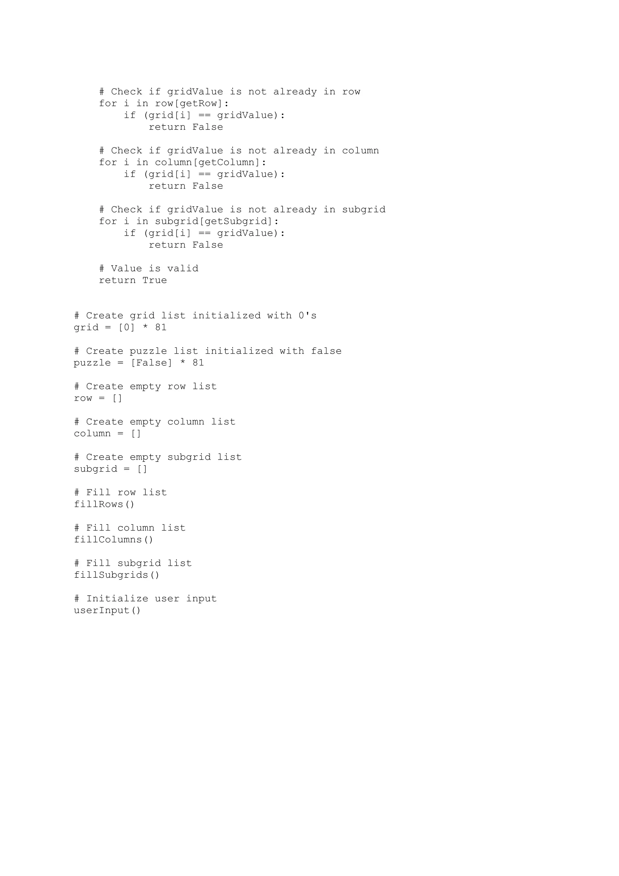 # Check if gridValue is not already in row
for i in row[getRow]:
if (grid[i] == gridValue):
return False
# Check if gridValue is not already in column
for i in column[getColumn]:
if (grid[i] == gridValue):
return False
# Check if gridValue is not already in subgrid
for i in subgrid[getSubgrid]:
if (grid[i] == gridValue):
return False
# Value is valid
return True
# Create grid list initialized with 0's
grid = [0] * 81
# Create puzzle list initialized with false
puzzle = [False] * 81
# Create empty row list
row = []
# Create empty column list
column = []
# Create empty subgrid list
subgrid = []
# Fill row list
fillRows()
# Fill column list
fillColumns()
# Fill subgrid list
fillSubgrids()
# Initialize user input
userInput()
 