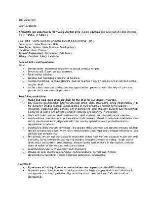 Job Greeting!!!
Dear Candidate
A fantastic job opportunity for “Sales Director BFSI (Client solutions and deal pursuit Sales Director –
BFSI)” - Paris, ( France ).
Role Title - Client solutions and deal pursuit Sales director– BFSI
Designation – Sales Director – BFSI
Role Type – Hunter ( New Business Development)
Location – Paris, France
Type of Employment –Permanent (Full Time )
Salary – Excellent Salary + Variable
Desired Skills and Experience
Basic:
 Demonstrable experience in achieving annual revenue targets.
 Driven to sell IT services and solutions.
 Relationship building.
 Building and managing a pipeline of business.
 Customer profiling, account planning and set revenue / margin targets by services line at the
account level.
 Anchor client meetings and pursue any opportunities generated with the help of pre-sales,
partner units and external partners.c
Role & Responsibilities
 Shape and lead large strategic deals for the BFSI for our client in Europe.
 New business development activities through direct sales. Developing strong relationships with
the customer leading to deep understanding of their products and long-term business
strategies. Supporting development and implementing sales strategy. Building and maintaining
a network of public and private customer contacts and partners in the region
 Work with sales team on deal qualifications, deal strategy, reviews and pursuit planning.
 Lead customer conversations, presentations and meetings related to new deals both before and
during the deal cycles in alignment with the country specific sales organization.Matrix
organization structure.
 Shaping the deals through workshops, discussions with customers and present relevant solution
options and business cases. Work with internal teams and shape deals through influencers, deal
advisors and partners etc.
 Periodically review and own accounts receivable status from the new accounts as per the cash-
flow plan. Drive increase in deal signing margins through consultative selling, single source
deals and a coordinated sales strategy. Increasing the market share in the account and also
share of wallet of the account with the customer.
 Lead the deal cycle with customer and influencers
 Manage all deal specific relationships, communications, formal and informal
presentations/workshops, commercial and contractual discussions.
Preferred:
 Experience of selling IT services and solutions to companies in the BFSI industry.
 Numerous years of experience in driving pursuits for large size proposals client relationship
management – managing relationships with key client personnel and CXOs within client
organisation.
 