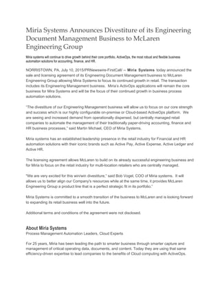 Miria Systems Announces Divestiture of its Engineering
Document Management Business to McLaren
Engineering Group
Miria systems will continue to drive growth behind their core portfolio, ActiveOps, the most robust and flexible business
automation solutions for accounting, finance, and HR.
NORRISTOWN, PA, July 10, 2015/PRNewswire-FirstCall/ -- Miria Systems today announced the
sale and licensing agreement of its Engineering Document Management business to McLaren
Engineering Group allowing Miria Systems to focus its continued growth in retail. The transaction
includes its Engineering Management business. Miria’s ActivOps applications will remain the core
business for Mira Systems and will be the focus of their continued growth in business process
automation solutions.
“The divestiture of our Engineering Management business will allow us to focus on our core strength
and success which is our highly configurable on-premise or Cloud-based ActiveOps platform. We
are seeing and increased demand from operationally dispersed, but centrally managed retail
companies to automate the management of their traditionally paper-driving accounting, finance and
HR business processes,” said Martin Michael, CEO of Miria Systems.
Miria systems has an established leadership presence in the retail industry for Financial and HR
automation solutions with their iconic brands such as Active Pay, Active Expense, Active Ledger and
Active HR.
The licensing agreement allows McLaren to build on its already successful engineering business and
for Miria to focus on the retail industry for multi-location retailers who are centrally managed.
"We are very excited for this win/win divestiture,” said Bob Vogel, COO of Miria systems. It will
allows us to better align our Company's resources while at the same time, it provides McLaren
Engineering Group a product line that is a perfect strategic fit in its portfolio.”
Miria Systems is committed to a smooth transition of the business to McLaren and is looking forward
to expanding its retail business well into the future.
Additional terms and conditions of the agreement were not disclosed.
About Miria Systems
Process Management Automation Leaders, Cloud Experts
For 25 years, Miria has been leading the path to smarter business through smarter capture and
management of critical operating data, documents, and content. Today they are using that same
efficiency-driven expertise to lead companies to the benefits of Cloud computing with ActiveOps.
 
