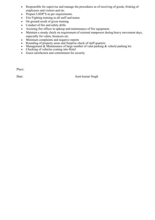 • Responsible for supervise and manage the procedures as of receiving of goods, frisking of
employees and visitors and etc.
• Prepare LSOP’S as per requirements.
• Fire Fighting training to all staff and teams
• On ground result of given training
• Conduct of fire and safety drills
• Assisting fire officer in upkeep and maintenance of fire equipment.
• Maintain a steady check on requirement of external manpower during heavy movement days,
especially for valets, bouncers etc.
• Minimum complaints and negative reports
• Rounding of property areas and Surprise check of staff quarters.
• Management & Maintenance of large number of valet parking & vehicle parking lot.
• Checking of vehicles coming into Hotel
• Guest satisfaction and contentment for security
Place:
Date: Amit kumar Singh
 