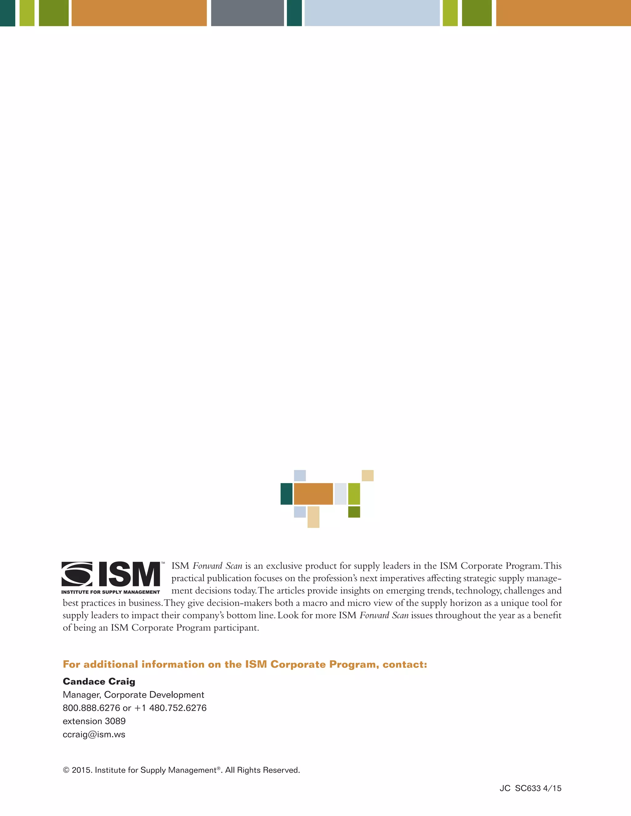 Candace Craig
Manager, Corporate Development
800.888.6276 or +1 480.752.6276
extension 3089
ccraig@ism.ws
ISM Forward Scan is an exclusive product for supply leaders in the ISM Corporate Program.This
practical publication focuses on the profession’s next imperatives affecting strategic supply manage-
ment decisions today.The articles provide insights on emerging trends,technology,challenges and
best practices in business.They give decision-makers both a macro and micro view of the supply horizon as a unique tool for
supply leaders to impact their company’s bottom line.Look for more ISM Forward Scan issues throughout the year as a benefit
of being an ISM Corporate Program participant.
For additional information on the ISM Corporate Program, contact:
© 2015. Institute for Supply Management®
. All Rights Reserved.
JC SC633 4/15
 