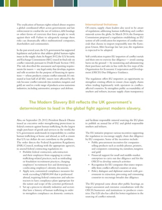 The eradication of human-rights-related abuses requires
a global coordinated effort across governments and law
enforcement to combat the use of violence,debt bondage
or other forms of coercion that force people to work
against their will. Failure to adequately manage these
risks can dramatically effect multinational companies,
shareholders and communities.
In the past several years,the U.S.government has supported
legislation and policies that address global human-rights
issues in the supply chain.InAugust 2012,the U.S.Security
and Exchange Commissions (SEC) issued its final rule on
conflict minerals pursuant to Dodd-Frank Section 1502.
The rule described the assessment and reporting require-
ments for issuers — any legal entity that develops,registers
and sells securities for the purpose of financing its opera-
tions — whose products contain conflict minerals.It’s esti-
mated at least half of all SEC issuers were affected by the
rule because conflict minerals (tin,tantalum,tungsten and
gold) are used in a wide range of products across numerous
industries,including automotive,aerospace and defense.
Also, on September 25, 2012, President Barack Obama
issued an executive order strengthening protections in
federal contracts against human trafficking.As the largest
single purchaser of goods and services in the world, the
U.S.government understands its responsibility to combat
human trafficking at home and abroad, as well as ensure
that U.S. tax dollars do not contribute to the problem.
The order directs the Federal Acquisition Regulatory
(FAR) Council, working with the appropriate agencies,
to amend federal contracting regulations to:
•	Prohibit federal contractors, subcontractors
and their employees from engaging in certain
trafficking-related practices, such as misleading
or fraudulent recruitment practices, charging
employees’ recruitment fees and destroying or
confiscating employee’s identity documents.
•	Apply new, customized compliance measures for
work exceeding US$500,000 that is performed
abroad, requiring federal contractors and subcon-
tractors to have compliance plans appropriate for
the nature and scope of the activities performed.
•	Set up a process to identify industries and sectors
that have a history of human trafficking in order
to strengthen compliance on domestic contracts.
International Initiatives
Of course, supply chain leaders also need to be aware
of regulations addressing human trafficking and conflict
minerals across the globe. In March 2014, the European
Commission proposed a regulation establishing an EU
system of self-certification for importers of conflict min-
erals that choose to import responsibly into the Euro-
pean Union.After hearings late last year, the regulation
is expected to be adopted.
Self-certification requires EU importers of conflict metals
and their ores to exercise due diligence — avoid causing
harm on the ground — by monitoring and administering
their purchases and sales in line with the five steps of the
Organization for Economic Cooperation and Develop-
ment (OECD) Due Diligence Guidance.
The regulation offers EU importers an opportunity to
strengthen existing efforts to ensure clean supply chains
when trading legitimately with operators in conflict-
affected countries.To strengthen public accountability of
smelters and refiners, increase supply chain transparency
and facilitate responsible mineral sourcing, the EU plans
to publish an annual list of EU and global responsible
smelters and refiners.
The EU initiative proposes various incentives supporting
the regulation to encourage supply chain due diligence
by EU companies. Some of the incentives include:
•	Public procurement incentives for companies
selling products such as mobile phones, printers,
and computers containing tin, tantalum, tungsten
and gold
•	Financial support for small and middle-market
enterprises to carry out due diligence and for the
OECD to develop outreach activities
•	Recognition for EU companies that source respon-
sibly from conflict-affected countries or areas
•	Policy dialogues and diplomat outreach with gov-
ernments in extraction, processing and consuming
countries to encourage broader due diligence.
	
The EU proposal came about after public hearings, an
impact assessment and extensive consultations with the
OECD, businesses and institutions in producer coun-
tries.The G20 also has called for better regulation in the
sourcing of conflict minerals.
The Modern Slavery Bill reflects the UK government’s
determination to lead in the global fight against modern slavery.
 