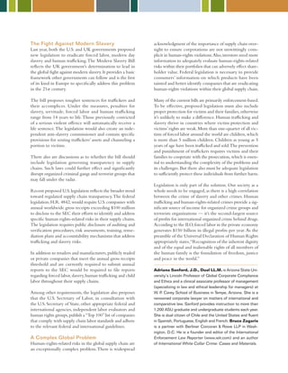 The Fight Against Modern Slavery
Last year, both the U.S. and UK governments proposed
new legislation to eradicate forced labor, modern day
slavery and human trafficking.The Modern Slavery Bill
reflects the UK government’s determination to lead in
the global fight against modern slavery.It provides a basic
framework other governments can follow and is the first
of its kind in Europe to specifically address this problem
in the 21st century.
The bill proposes tougher sentences for traffickers and
their accomplices. Under the measures, penalties for
slavery, servitude, forced labor and human trafficking
range from 14 years to life.Those previously convicted
of a serious violent offence will automatically receive a
life sentence.The legislation would also create an inde-
pendent anti-slavery commissioner and contain specific
provisions for seizing traffickers’ assets and channeling a
portion to victims.
There also are discussions as to whether the bill should
include legislation governing transparency in supply
chains. Such laws could further effect and significantly
disrupt organized criminal gangs and terrorist groups that
may fall under the radar.
Recent proposed U.S.legislation reflects the broader trend
toward regulated supply chain transparency.The federal
legislation,H.R.4842,would require U.S.companies with
annual worldwide gross receipts exceeding $100 million
to disclose to the SEC their efforts to identify and address
specific human rights-related risks in their supply chains.
The legislation requires public disclosure of auditing and
verification procedures, risk assessments, training, reme-
diation plans and accountability mechanisms that address
trafficking and slavery risks.
In addition to retailers and manufacturers,publicly traded
or private companies that meet the annual gross receipts
threshold and are currently required to submit annual
reports to the SEC would be required to file reports
regarding forced labor,slavery,human trafficking and child
labor throughout their supply chains.
Among other requirements, the legislation also proposes
that the U.S. Secretary of Labor, in consultation with
the U.S. Secretary of State, other appropriate federal and
international agencies, independent labor evaluators and
human rights groups,publish a“Top 100”list of companies
that comply with supply chain labor standards and adhere
to the relevant federal and international guidelines.
A Complex Global Problem
Human-rights-related risks in the global supply chain are
an exceptionally complex problem.There is widespread
acknowledgment of the importance of supply chain over-
sight to ensure corporations are not unwittingly com-
plicit in human-rights violations.Also,investors need more
information to adequately evaluate human-rights-related
risks within their portfolios that can adversely effect share-
holder value. Federal legislation is necessary to provide
consumers’ information on which products have been
tainted and better identify companies that are eradicating
human-rights violations within their global supply chain.
Many of the current bills are primarily enforcement-based.
To be effective, proposed legislation must also include
proper protection for victims and their families,otherwise
it’s unlikely to make a difference. Human trafficking and
slavery thrive in countries where victim protection and
victims’rights are weak.More than one-quarter of all vic-
tims of forced labor around the world are children,which
is more than 5 million children. Children as young as 5
years of age have been trafficked and sold.The prevention
and punishment of traffickers requires victims and their
families to cooperate with the prosecution,which is essen-
tial to understanding the complexity of the problems and
its challenges.But there also must be adequate legislation
to sufficiently protect these individuals from further harm.
Legislation is only part of the solution. Our society as a
whole needs to be engaged, as there is a high correlation
between the crime of slavery and other crimes. Human
trafficking and human-rights-related crimes provide a sig-
nificant source of income for organized crime groups and
terrorists organizations — it’s the second-largest source
of profits for international organized crime behind drugs.
According to the ILO,forced labor in the private economy
generates $150 billion in illegal profits per year.As the
preamble of the Universal Declaration of Human Rights
appropriately states,“Recognition of the inherent dignity
and of the equal and inalienable rights of all members of
the human family is the foundation of freedom, justice
and peace in the world.”
Adriana Sanford, J.D., Dual LL.M. is Arizona State Uni-
versity’s Lincoln Professor of Global Corporate Compliance
and Ethics and a clinical associate professor of management
(specializing in law and ethical leadership for managers) at
W. P. Carey School of Business in Tempe, Arizona. She is a
renowned corporate lawyer on matters of international and
comparative law. Sanford provides instruction to more than
1,200 ASU graduate and undergraduate students each year.
She is dual citizen of Chile and the United States and fluent
in Spanish, Portuguese, English and French. Bruce Zagaris
is a partner with Berliner Corcoran  Rowe LLP in Wash-
ington, D.C. He is a founder and editor of the International
Enforcement Law Reporter (www.ielr.com) and an author
of International White Collar Crime: Cases and Materials.
 