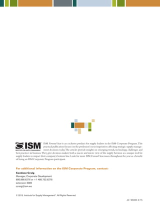 Candace Craig
Manager, Corporate Development
800.888.6276 or +1 480.752.6276
extension 3089
ccraig@ism.ws
ISM Forward Scan is an exclusive product for supply leaders in the ISM Corporate Program.This
practical publication focuses on the profession’s next imperatives affecting strategic supply manage-
ment decisions today.The articles provide insights on emerging trends,technology,challenges and
best practices in business.They give decision-makers both a macro and micro view of the supply horizon as a unique tool for
supply leaders to impact their company’s bottom line.Look for more ISM Forward Scan issues throughout the year as a benefit
of being an ISM Corporate Program participant.
For additional information on the ISM Corporate Program, contact:
© 2015. Institute for Supply Management®
. All Rights Reserved.
JC SC633 4/15
 