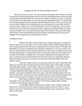 Snuggles and Shit: The Story of a Sitter’s Summer
So you want to be an au pair. You want to step off that airplane after nine hours of polite
small talk and sharing personal space into the oven that is the Mediterranean summer and take
a deep breath of that fresh Italian air. You want the humidity to envelop you, fill you, push away
the memories of the stale plane, too cold for the paper-thin blankets provided. You want the trip
full of screaming babies and the creepy old man who offered to let you use his lap as a leg rest
to seem worth it. Maybe you’re looking forward to the new places you’ll see: Rome, Florence,
Venice, the Alps; maybe you’re in it for the adventure, for the “nice Italian boy” your host mom
will introduce you to within your first 24 hours there; maybe you just really like kids. No matter
what your intentions are, you should first ask yourself a few questions: Can you handle bodily
fluids? Are you able to dead lift thirty pounds of squirming, screaming chaos? Do you like to
snuggle? If you answered yes to all of the above, read on!
Job Requirements:
• Patience: Be ready to read the same book, sing the same song, and watch the
same TV show over and over again. This is where all those nights of Netflix binging finally pay
off. It’s surprising how similar that time you watched the entire second season of Orange Is the
New Black in one day is to watching seven episodes of Peppa Pig in a row. Sure, there’s a lot
less sex, but by the third or fourth episode they both turn into the same mindless drama with the
occasional joke thrown in. Patience also comes in handy when playing any sort of game with a
one-year-old. Whether it’s pushing him on the swings, catching him as he splashes into the
pool, or coloring a picture (and the table and the floor and his shirt), be prepared to spend at
least three times as long as you expected to on the activity. Who says toddlers have short
attention spans?
• A stomach of steel: Did you know that baby wipes don’t exist in Italy? Nope. But
bidets do, and that’s what you’ll be using every time the baby needs a clean diaper. A simple,
three-step diaper change – take off diaper, wipe, put on clean diaper – turns into a ten-minute
ordeal involving lots of splashing, a change of clothes for both you and the baby, and even the
occasional poop-filled diaper flying across the room. Besides having to deal with that shit
(literally), you’ll also be expected to blow runny noses, catch food the baby decides to spit out
before it hits the floor, and wipe up any pee accidents that occur when the baby decides to pull
down his pants and go for it in public. You won’t be welcome at that fruit stand anymore.
• Basic Italian vocabulary: Helpful words and phrases include: Cosa fai? (What are
you doing?), Dove vai? (Where are you going?), Ferma (Stop), Aspetta (Wait), and Non
mordere la tua sorella (Don’t bite your sister).
• Iron (Wo)Man: Babies may look small, but they’re solid. It might not seem like
there’s room in that tiny tummy for a second helping of gelato, but trust me, there is. You’re
going to need more muscle than you think to haul the little guy around. Sound easy? It won’t
after your first week.
Co-Workers:
 