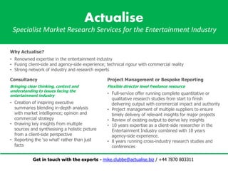 Actualise
Specialist Market Research Services for the Entertainment Industry
Project Management or Bespoke Reporting
Flexible director level freelance resource
• Full-service offer running complete quantitative or
qualitative research studies from start to finish
delivering output with commercial impact and authority
• Project management of multiple suppliers to ensure
timely delivery of relevant insights for major projects
• Review of existing output to derive key insights
• 10 years expertise as a client-side researcher in the
Entertainment Industry combined with 10 years
agency-side experience.
• 8 years running cross-industry research studies and
conferences
Consultancy
Bringing clear thinking, context and
understanding to issues facing the
entertainment industry
• Creation of inspiring executive
summaries blending in-depth analysis
with market intelligence; opinion and
commercial strategy
• Drawing key insights from multiple
sources and synthesising a holistic picture
from a client-side perspective
• Reporting the 'so what' rather than just
facts
Why Actualise?
• Renowned expertise in the entertainment industry
• Fusing client-side and agency-side experience; technical rigour with commercial reality
• Strong network of industry and research experts
Get in touch with the experts - mike.clubbe@actualise.biz / +44 7870 803311
 