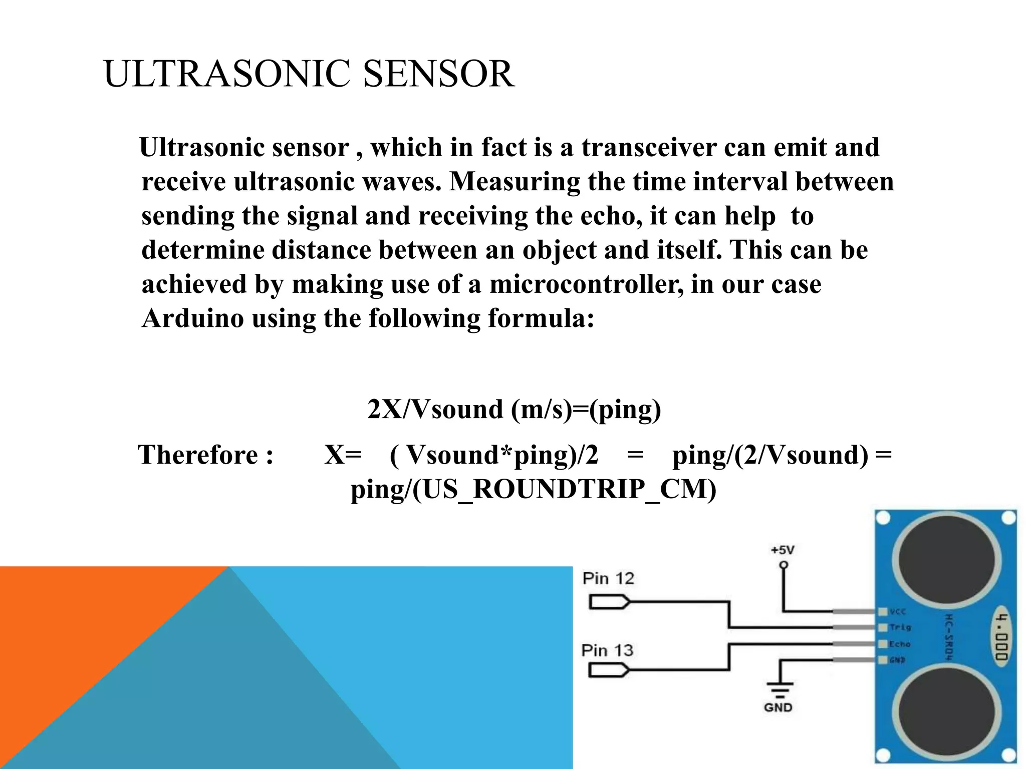 ULTRASONIC SENSOR
Ultrasonic sensor , which in fact is a transceiver can emit and
receive ultrasonic waves. Measuring the time interval between
sending the signal and receiving the echo, it can help to
determine distance between an object and itself. This can be
achieved by making use of a microcontroller, in our case
Arduino using the following formula:
2X/Vsound (m/s)=(ping)
Therefore : X= ( Vsound*ping)/2 = ping/(2/Vsound) =
ping/(US_ROUNDTRIP_CM)
 