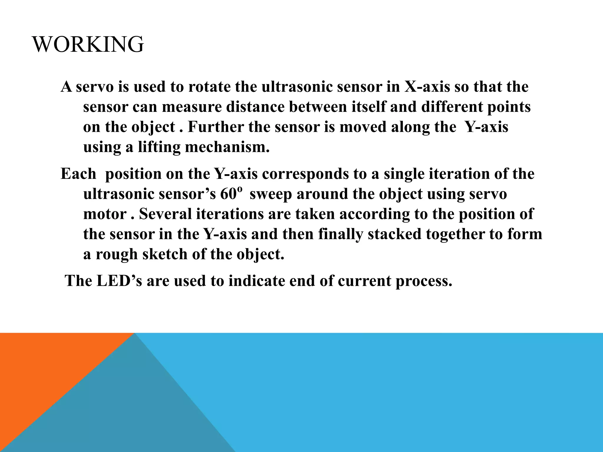 WORKING
A servo is used to rotate the ultrasonic sensor in X-axis so that the
sensor can measure distance between itself and different points
on the object . Further the sensor is moved along the Y-axis
using a lifting mechanism.
Each position on the Y-axis corresponds to a single iteration of the
ultrasonic sensor’s 60o
sweep around the object using servo
motor . Several iterations are taken according to the position of
the sensor in the Y-axis and then finally stacked together to form
a rough sketch of the object.
The LED’s are used to indicate end of current process.
 
