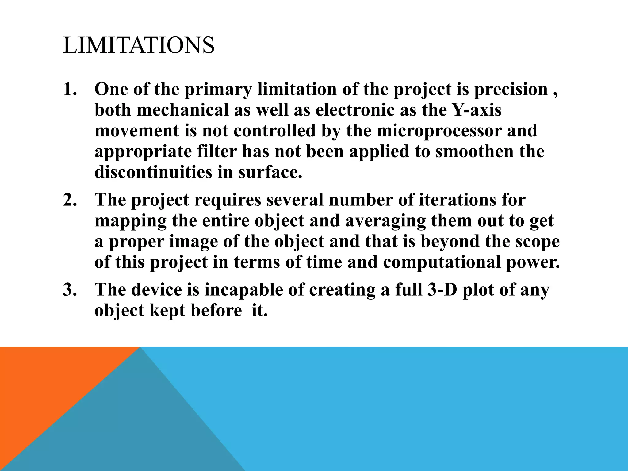 LIMITATIONS
1. One of the primary limitation of the project is precision ,
both mechanical as well as electronic as the Y-axis
movement is not controlled by the microprocessor and
appropriate filter has not been applied to smoothen the
discontinuities in surface.
2. The project requires several number of iterations for
mapping the entire object and averaging them out to get
a proper image of the object and that is beyond the scope
of this project in terms of time and computational power.
3. The device is incapable of creating a full 3-D plot of any
object kept before it.
 