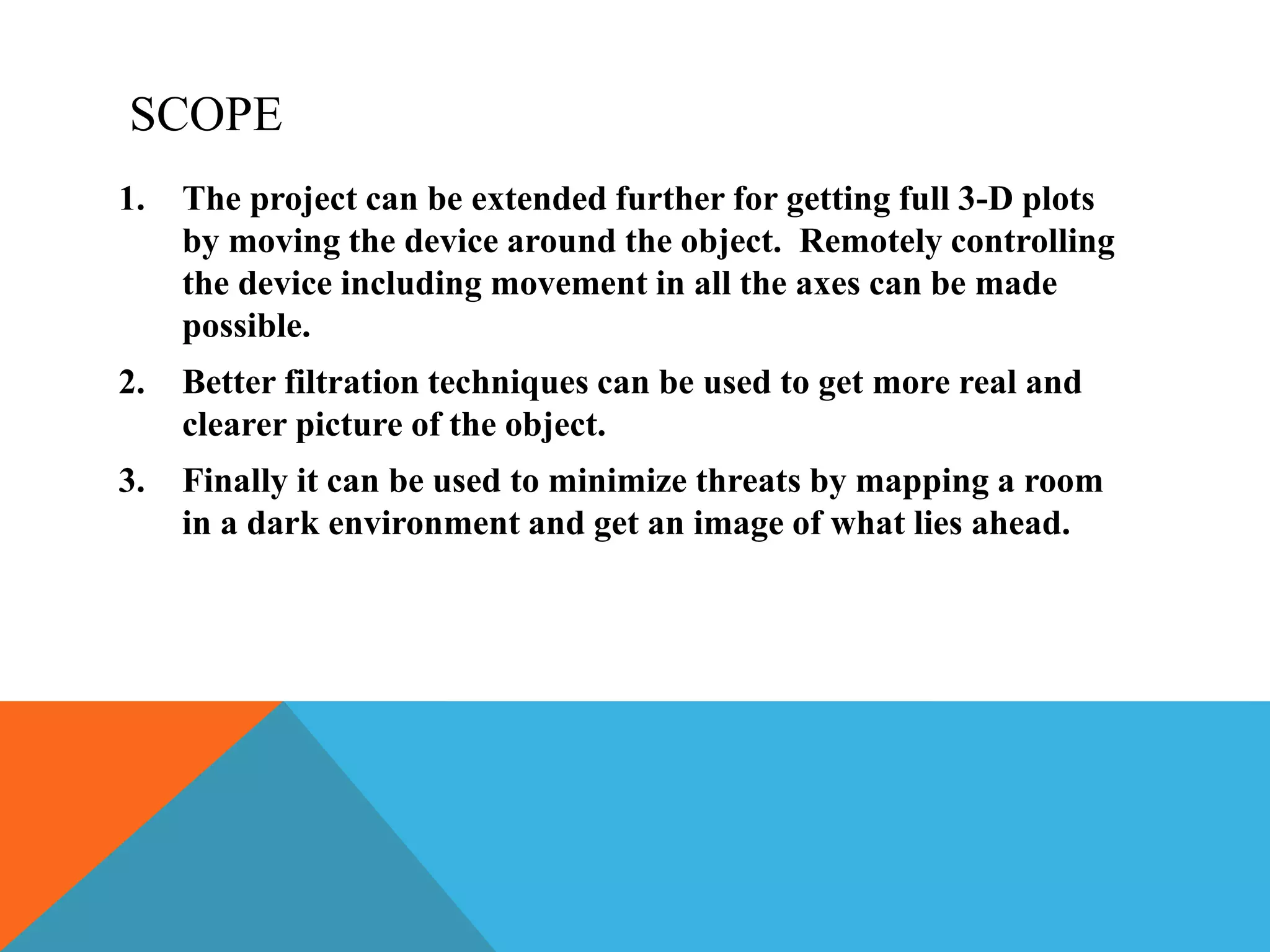 SCOPE
1. The project can be extended further for getting full 3-D plots
by moving the device around the object. Remotely controlling
the device including movement in all the axes can be made
possible.
2. Better filtration techniques can be used to get more real and
clearer picture of the object.
3. Finally it can be used to minimize threats by mapping a room
in a dark environment and get an image of what lies ahead.
 