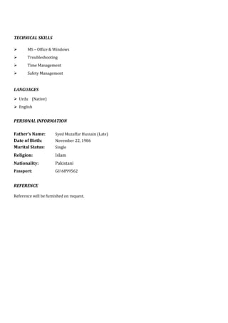 TECHNICAL SKILLS
 MS – Office & Windows
 Troubleshooting
 Time Management
 Safety Management
LANGUAGES
 Urdu (Native)
 English
PERSONAL INFORMATION
Father’s Name: Syed Muzaffar Hussain (Late)
Date of Birth: November 22, 1986
Marital Status: Single
Religion: Islam
Nationality: Pakistani
Passport: GU 6899562
REFERENCE
Reference will be furnished on request.
 