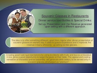 Souvenir Glasses in Restaurants
Dinner service Iced Bottles & Special Drinks:
Set up, Presentation and the Revenue generated
upon selling with a different approach.
Creating good looking presentations by using ice blocks with fruits and leaves embedded
in ice, gives a good opportunity to target the gests at their table. The appeal and cooling
sensation of the bottle and ice assembly will generate drink orders, to be served only in
souvenir glasses, all charged as “premium”
The idea is to offer something different, apart from regular after dinner presentation of
souvenir glasses on waiters tray. It adds to guests experience and it improves the
revenue in bars, efficiently up selling cordial glasses.
 
