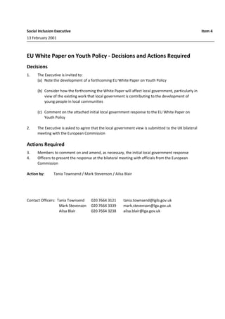 Social Inclusion Executive Item 4
13 February 2001
EU White Paper on Youth Policy - Decisions and Actions Required
Decisions
1. The Executive is invited to:
(a) Note the development of a forthcoming EU White Paper on Youth Policy
(b) Consider how the forthcoming the White Paper will affect local government, particularly in
view of the existing work that local government is contributing to the development of
young people in local communities
(c) Comment on the attached initial local government response to the EU White Paper on
Youth Policy
2. The Executive is asked to agree that the local government view is submitted to the UK bilateral
meeting with the European Commission
Actions Required
3. Members to comment on and amend, as necessary, the initial local government response
4. Officers to present the response at the bilateral meeting with officials from the European
Commission
Action by: Tania Townsend / Mark Stevenson / Ailsa Blair
Contact Officers: Tania Townsend 020 7664 3121 tania.townsend@lgib.gov.uk
Mark Stevenson 020 7664 3339 mark.stevenson@lga.gov.uk
Ailsa Blair 020 7664 3238 ailsa.blair@lga.gov.uk
 