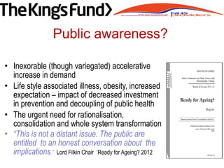 • Inexorable (though variegated) accelerative
increase in demand
• Life style associated illness, obesity, increased
expectation – impact of decreased investment
in prevention and decoupling of public health
• The urgent need for rationalisation,
consolidation and whole system transformation
• “This is not a distant issue. The public are
entitled to an honest conversation about the
implications.” Lord Filkin Chair ‘Ready for Ageing? 2012
Public awareness?
 