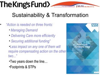 Sustainability & Transformation
• “Action is needed on three fronts:
• Managing Demand
• Delivering Care more efficiently
• Securing additional funding”
•Less impact on any one of them will
require compensating action on the other
two...”
•Two years down the line…
•Footprints & STPs
 