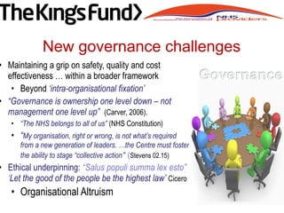 • Maintaining a grip on safety, quality and cost
effectiveness … within a broader framework
• Beyond ‘intra-organisational fixation’
• “Governance is ownership one level down – not
management one level up” (Carver, 2006).
• “The NHS belongs to all of us” (NHS Constitution)
• “My organisation, right or wrong, is not what’s required
from a new generation of leaders. …the Centre must foster
the ability to stage “collective action” (Stevens 02.15)
• Ethical underpinning: “Salus populi summa lex esto”
‘Let the good of the people be the highest law’ Cicero
• Organisational Altruism
New governance challenges
 