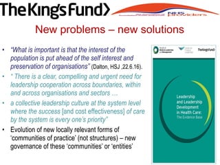 • “What is important is that the interest of the
population is put ahead of the self interest and
preservation of organisations” (Dalton, HSJ ,22.6.16).
• “ There is a clear, compelling and urgent need for
leadership cooperation across boundaries, within
and across organisations and sectors …
• a collective leadership culture at the system level
where the success [and cost effectiveness] of care
by the system is every one’s priority”
• Evolution of new locally relevant forms of
‘communities of practice’ (not structures) – new
governance of these ‘communities’ or ‘entities’
New problems – new solutions
 