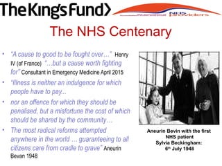 The NHS Centenary
• “A cause to good to be fought over…” Henry
IV (of France) “…but a cause worth fighting
for” Consultant in Emergency Medicine April 2015
• “Illness is neither an indulgence for which
people have to pay...
• nor an offence for which they should be
penalised, but a misfortune the cost of which
should be shared by the community…
• The most radical reforms attempted
anywhere in the world … guaranteeing to all
citizens care from cradle to grave” Aneurin
Bevan 1948
Aneurin Bevin with the first
NHS patient
Sylvia Beckingham:
6th
July 1948
 