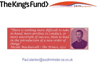 Paul.stanton@southminster-ca.co.uk
“There is nothing more difficult to take
in hand, more perilous to conduct, or
more uncertain of success, than to lead
in the introduction of a new order of
things”
Nicolo Machiavelli : The Prince, 1572
 