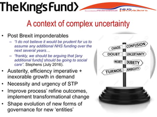 A context of complex uncertainty
• Post Brexit imponderables
– “I do not believe it would be prudent for us to
assume any additional NHS funding over the
next several years…
– “frankly, we should be arguing that [any
additional funds] should be going to social
care”. Stephens (July 2016).
• Austerity, efficiency imperative +
inexorable growth in demand
• Necessity and urgency of STP
• Improve process’ refine outcomes,
implement transformational change
• Shape evolution of new forms of
governance for new ‘entities’
 