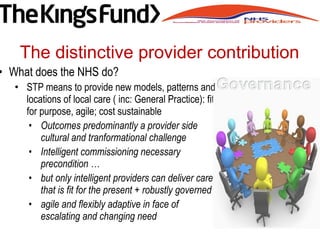 • What does the NHS do?
• STP means to provide new models, patterns and
locations of local care ( inc: General Practice): fit
for purpose, agile; cost sustainable
• Outcomes predominantly a provider side
cultural and tranformational challenge
• Intelligent commissioning necessary
precondition …
• but only intelligent providers can deliver care
that is fit for the present + robustly governed
• agile and flexibly adaptive in face of
escalating and changing need
The distinctive provider contribution
 