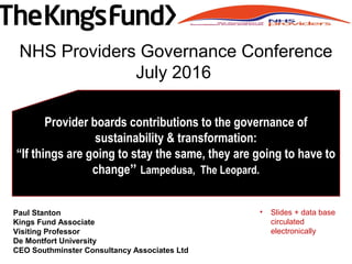Paul Stanton
Kings Fund Associate
Visiting Professor
De Montfort University
CEO Southminster Consultancy Associates Ltd
Provider boards contributions to the governance of
sustainability & transformation:
“If things are going to stay the same, they are going to have to
change” Lampedusa, The Leopard.
NHS Providers Governance Conference
July 2016
• Slides + data base
circulated
electronically
 