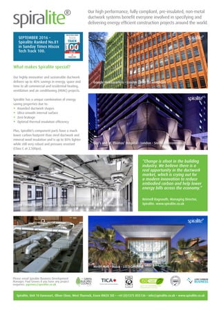Our high performance, fully compliant, pre-insulated, non-metal
ductwork systems benefit everyone involved in specifying and
delivering energy efficient construction projects around the world.
Google, London
What makes Spiralite special?
Our highly innovative and sustainable ductwork
delivers up to 40% savings in energy, space and
time to all commercial and residential heating,
ventilation and air conditioning (HVAC) projects.
Spiralite has a unique combination of energy
saving properties due to:
•	 Rounded ductwork shapes
•	 Ultra-smooth internal surface
•	 Zero leakage
•	 Optimal thermal insulation efficiency
Plus, Spiralite’s component parts have a much
lower carbon footprint than steel ductwork and
mineral wool insulation and is up to 80% lighter
while still very robust and pressure resistant
(Class C at 2,500pa).
Google Headquarters - London - Red list compliant
99 Clifton Street - London - Spiralite On-view in new office development
Mirdif Mall - Dubai - LEED Certified
Guy’s and St. Thomas’ Hospital - London - Sterile environments
Spiralite, Unit 10 Eurocourt, Oliver Close, West Thurrock, Essex RM20 3EE • +44 (0)1375 855136 • info@spiralite.co.uk • www.spiralite.co.uk
Please email Spiralite Business Development
Manager, Paul Groves if you have any project
enquiries. pgroves@spiralite.co.uk
SEPTEMBER 2016 -
Spiralite Ranked No.81
in Sunday Times Hiscox
Tech Track 100.
“Change is afoot in the building
industry. We believe there is a
real opportunity in the ductwork
market, which is crying out for
a modern innovation to reduce
embodied carbon and help lower
energy bills across the economy.”
Reimell Ragnauth, Managing Director,
Spiralite. www.spiralite.co.uk
 