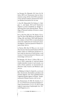 26
4. Devaney, SA, Palomaki, GE, Scott, JA, Bi-
anchi, DW (2011) Noninvasive fetal sex deter-
mination using cell-free fetal DNA systematic
review and meta-analysis. Journal of the Ameri-
can Medical Association 306, 627-636.
5. Fan, HC, Blumenfeld, YJ, Chitkara, U., Hud-
gins, L., and Quake, SR (2008) Noninvasive
diagnosis of fetal aneuploidy by shotgun se-
quencing DNA from maternal blood. Procee-
dings of National Academy of Sciences 105(42):
16266-16271.
6. Lo, YM, Tein, MS, Lau, TK, Haines, CJ, Le-
ung, TN, Poon, PM, Wainscoat, JS, Johnson, PJ,
Chang, AM, and Hielm, NM (1998) Quantita-
tive analysis of fetal DNA in maternal plasma
and serum: implications for noninvasive prena-
tal diagnosis. American Journal of Human Ge-
netics 62(4): 768-775.
7. Norton, ME, Brar, H, Weiss, J, et al.. (2012)
Non-Invasive Chromosomal Evaluation (NICE)
Study: results of a multicenter prospective co-
hort study for detection of fetal trisomy 21 and
trisomy 18. American Journal of Obstetics and
Gynecology 207(2):137.e1-8.
8. Palomaki, GE, Deciu, C, Kloza, EM, et al..
(2012) DNA sequencing of maternal plasma
reliably identifies trisomy 18 and trisomy 13 as
well as Down syndrome: an international col-
laborative study. Genetics and Medicine 14(3):
296-305.
9. Wellesley, D, Dolk, H., Boyd, P.A., et al. (2012)
Rare chromosome abnormalities, prevalence and
prenatal diagnosis rates from population-based
congenital anomaly registers in Europe. Europe-
an Journal of Human Genetics 20(5): 521-526.
10. Zimmermann, B, Hill, M, Gemelos, G, et
al.. (2012) Noninvasive prenatal aneuploidy tes-
ting of chromosomes 13, 18, 21, X, and Y, using
targeted sequencing of polymorphic loci. Pre-
natal Diagnosis 32:1-9
 