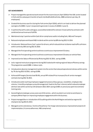 KEY ACHIEVEMENTS 
 Project managed the operational work stream for the recent closure (April 2014) of the G4S centre located 
in York and the subsequent transfer of work into Bradford(24 vehicles, 3000 containers per day, 35 
employees) 
 Created the business case for closing the York centre (April 2014); which is on track to deliver the planned 
synergies of c£300k in year 1 (expected to generate in excess of c£650k in year 2). 
 In partnership with a sales colleague, successfully tendered for and won 3 local authority contracts with 
combined annual revenue of c£475k. 
 Maintained a top 5 position within Cash UK on compliance audits including Cash, H&S and Transport. 
 Reduced employee work based H&S incidents within centre by 60% during 2012 & 2014. 
 Introduced a `Balanced Score Card` system for drivers; which reduced driver to blame road traffic collisions 
within centre by 50% during 2012 & 2014. 
 Managed the first operating centre to achieve a continuous improvement 5S status. 
 Managed the first operating centre to achieve a continuous improvement 3S status on vehicle fleet. 
 Improved centre labour efficiencies by 9% during 2013 & 2014, saving c£340k. 
 Led a regional restructure programme during 2013 tasked with making regional labour efficiency savings. 
The programme saved £280k in labour costs. 
 Introduced an absence management system into the centre that reduced operational sickness within centre 
by 7% during 2013 & 2014, saving c£140k. 
 Achieved KPI targets (Service level 99.4%, annual RPI related Price increases) for all centre managed 
contracts during 2012 & 2013. 
 Introduced a wide reaching employee engagement process (focus groups, newsletter, employee idea 
scheme, 3 monthly employee survey & management `back to the floor`scheme) which reduced employee 
attrition rate within centre by 11% between 2012-2014 saving c£140k on previously spent recruitment/ 
training costs. 
 Second highest employee survey score out of 42 centres , which resulted in an invite to contribute t a 
company White Paper on improving employee engagement within the business. 
 Project managed the re-introduction of 5S auditing within the North Region and acted as regional 5S 
champion during 2012 & 2013. 
 Managed centre selected as a `Centre of Excellence` for 3 large national process improvement projects (CI 
implementation, 0-Licence adherence, H&S compliance). 
2-Mark Widdowson 
 
