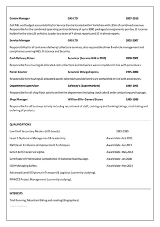 Centre Manager G4S LTD 2007-2010 
Full P&L and budget accountability for Service Centre located within Yorkshire with c£3m of combined revenue. 
Responsible for the combined operating centres delivery of up to 3000 packaged consignments per day. O-License 
holder for the sites 26 vehicles. Leader to a team of 4 direct reports and 55 in direct reports 
Service Manager G4S LTD 2002-2007 
Responsibility for all container delivery/ collections services, also responsible driver & vehicle management and 
compliance covering H&S, O-Licence and Security. 
Cash Delivery Driver Securicor (became G4S in 2010) 2000-2002 
Responsible for ensuring all allocated cash collections and deliveries were completed in line with procedures. 
Parcel Courier Securicor Omega Express 1995-2000 
Responsible for ensuring all allocated parcel collections and deliveries are completed in line with procedures. 
Department Supervisor Safeway’s (Supermarkets) 1989-1995 
Responsible for all shop floor activity within the department including stock take & order and pricing and signage. 
Shop Manager William Ellis- General Stores 1985-1989 
Responsible for all business activity including recruitment of staff, cashing up and banking takings, stock taking and 
ordering of products. 
QUALIFICATIONS 
Low field Secondary Modern (6 O-Levels) 1981-1985 
Level 5 Diploma in Management & Leadership Award date-Feb 2011 
NVQ level 3 in Business Improvement Techniques. Award date-Jun 2011 
Green Belt in Lean Six Sigma. Award date-May 2013 
Certificate of Professional Competence in National Road Haulage. Award date-Jan 2008 
ISOH Managing Safety. Award date-Nov 2014 
Advanced Level 6 Diploma in Transport & Logistics (currently studying). 
PRINCE2 Project Management (currently studying). 
INTERESTS 
Trail Running, Mountain Biking and reading (Biographies) 
3-Mark Widdowson 
