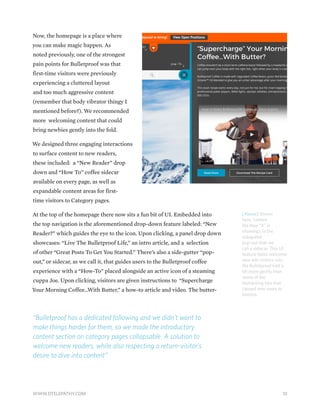 Now, the homepage is a place where
you can make magic happen. As
noted previously, one of the strongest
pain points for Bulletproof was that
first-time visitors were previously
experiencing a cluttered layout
and too much aggressive content
(remember that body vibrator thingy I
mentioned before?). We recommended
more welcoming content that could
bring newbies gently into the fold.
We designed three engaging interactions
to surface content to new readers,
these included: a “New Reader” drop
down and “How To” coffee sidecar
available on every page, as well as
expandable content areas for first-
time visitors to Category pages.
At the top of the homepage there now sits a fun bit of UI. Embedded into
the top navigation is the aforementioned drop-down feature labeled: “New
Reader?” which guides the eye to the icon. Upon clicking, a panel drop down
showcases: “Live The Bulletproof Life,” an intro article, and a selection
of other “Great Posts To Get You Started.” There’s also a side-gutter “pop-
out,” or sidecar, as we call it, that guides users to the Bulletproof coffee
experience with a “How-To” placed alongside an active icon of a steaming
cuppa Joe. Upon clicking, visitors are given instructions to “Supercharge
Your Morning Coffee…With Butter,” a how-to article and video. The butter-
“Bulletproof has a dedicated following and we didn’t want to
make things harder for them, so we made the introductory
content section on category pages collapsable. A solution to
welcome new readers, while also respecting a return-visitor’s
desire to dive into content”
[Above] Shown
here, (where
the blue “X” is
showing), is the
sidegutter
pop-out that we
call a sidecar. This UI
feature helps welcome
new site visitors into
the Bulletproof fold a
bit more gently than
some of the
biohacking tips that
caused new users to
bounce.
10WWW.DTELEPATHY.COM
 