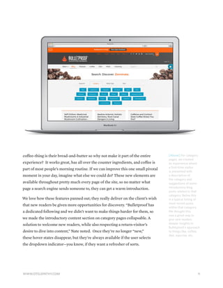 [Above] For category
pages, we created
an experience where
a first-time visitor
is presented with
a description of
the category and
suggestions of some
introductory blog
posts related to that
category. Below this
is a typical listing of
most recent posts
within that category.
We thought this
was a great way to
give new readers
deeper insights to
Bulletproof’s approach
to things like, coffee,
diet, exercise, etc.
coffee-thing is their bread-and-butter so why not make it part of the entire
experience? It works great, has all over the counter ingredients, and coffee is
part of most people’s morning routine. If we can improve this one small pivotal
moment in your day, imagine what else we could do? These new elements are
available throughout pretty much every page of the site, so no matter what
page a search engine sends someone to, they can get a warm introduction.
We love how these features panned out; they really deliver on the client’s wish
that new readers be given more opportunities for discovery. “Bulletproof has
a dedicated following and we didn’t want to make things harder for them, so
we made the introductory content section on category pages collapsable. A
solution to welcome new readers, while also respecting a return-visitor’s
desire to dive into content,” Nate noted. Once they’re no longer “new,”
these hover states disappear, but they’re always available if the user selects
the dropdown indicator—you know, if they want a refresher of sorts.
11WWW.DTELEPATHY.COM
 