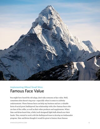Implementing (More) Small Wins:
Famous Face Value
You might have heard the old adage, don’t take someone at face value. Well,
sometimes that doesn’t ring true—especially when it comes to celebrity
endorsements. Those famous faces can help any business and are a valuable
form of social proof. Bulletproof, has relationship with a few famous faces who
are fans of the coffee, as well as their other products and supplements. When
Nate and Brian heard that, a little (well-designed) light bulb shined over their
heads. They started to work with the Bulletproof team to develop an Ambassador
program. Nate and Brian thought it would be great to feature these famous
12WWW.DTELEPATHY.COM
 