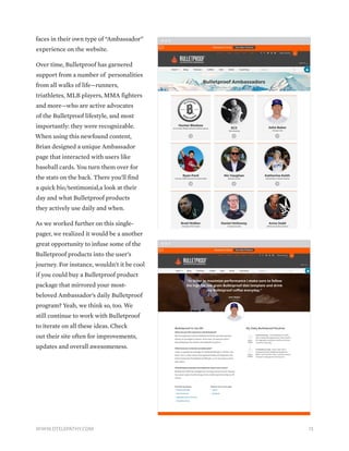 faces in their own type of “Ambassador”
experience on the website.
Over time, Bulletproof has garnered
support from a number of personalities
from all walks of life—runners,
triathletes, MLB players, MMA fighters
and more—who are active advocates
of the Bulletproof lifestyle, and most
importantly: they were recognizable.
When using this newfound content,
Brian designed a unique Ambassador
page that interacted with users like
baseball cards. You turn them over for
the stats on the back. There you’ll find
a quick bio/testimonial,a look at their
day and what Bulletproof products
they actively use daily and when.
As we worked further on this single-
pager, we realized it would be a another
great opportunity to infuse some of the
Bulletproof products into the user’s
journey. For instance, wouldn’t it be cool
if you could buy a Bulletproof product
package that mirrored your most-
beloved Ambassador’s daily Bulletproof
program? Yeah, we think so, too. We
still continue to work with Bulletproof
to iterate on all these ideas. Check
out their site often for improvements,
updates and overall awesomeness.
13WWW.DTELEPATHY.COM
 