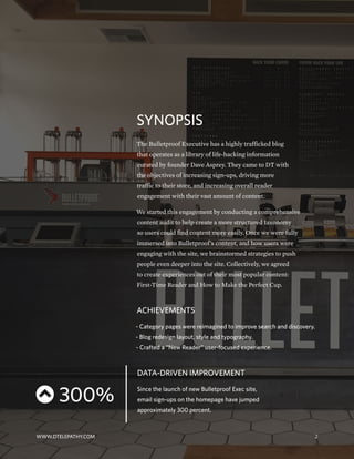 SYNOPSIS
The Bulletproof Executive has a highly trafficked blog
that operates as a library of life-hacking information
curated by founder Dave Asprey. They came to DT with
the objectives of increasing sign-ups, driving more
traffic to their store, and increasing overall reader
engagement with their vast amount of content.
We started this engagement by conducting a comprehensive
content audit to help create a more structured taxonomy
so users could find content more easily. Once we were fully
immersed into Bulletproof’s content, and how users were
engaging with the site, we brainstormed strategies to push
people even deeper into the site. Collectively, we agreed
to create experiences out of their most popular content:
First-Time Reader and How to Make the Perfect Cup.
ACHIEVEMENTS
- Category pages were reimagined to improve search and discovery.
- Blog redesign layout, style and typography.
- Crafted a “New Reader” user-focused experience.
DATA-DRIVEN IMPROVEMENT
Since the launch of new Bulletproof Exec site,
email sign-ups on the homepage have jumped
approximately 300 percent.
 300%
WWW.DTELEPATHY.COM 2
 